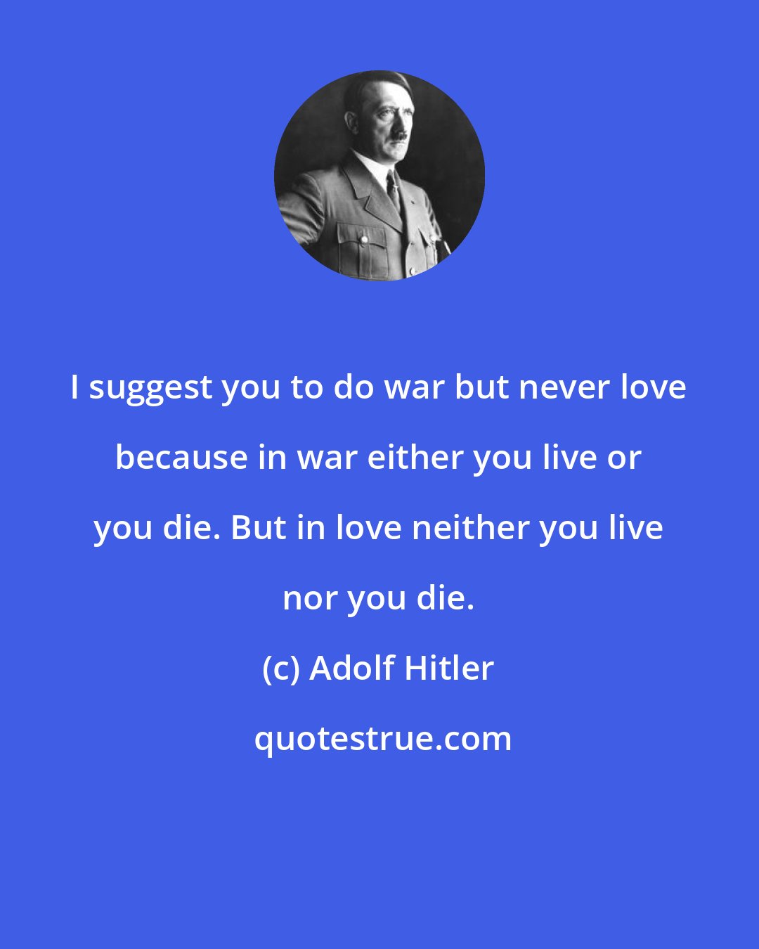 Adolf Hitler: I suggest you to do war but never love because in war either you live or you die. But in love neither you live nor you die.