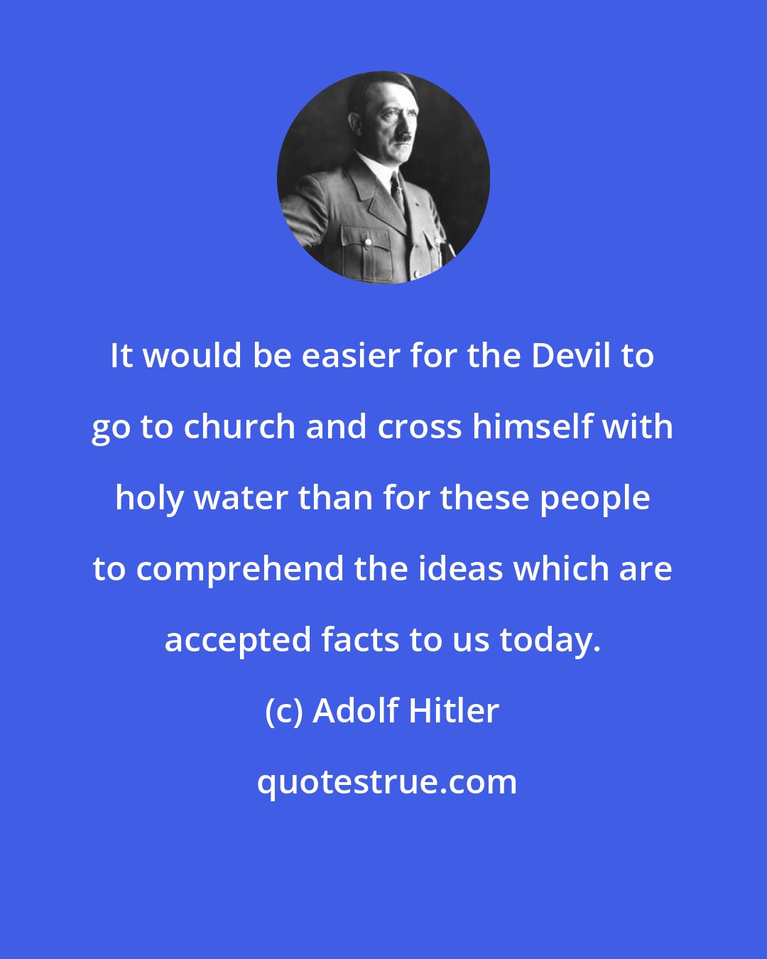 Adolf Hitler: It would be easier for the Devil to go to church and cross himself with holy water than for these people to comprehend the ideas which are accepted facts to us today.