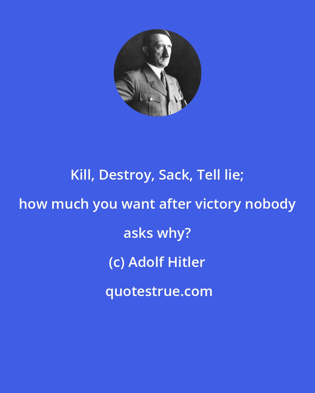 Adolf Hitler: Kill, Destroy, Sack, Tell lie; how much you want after victory nobody asks why?