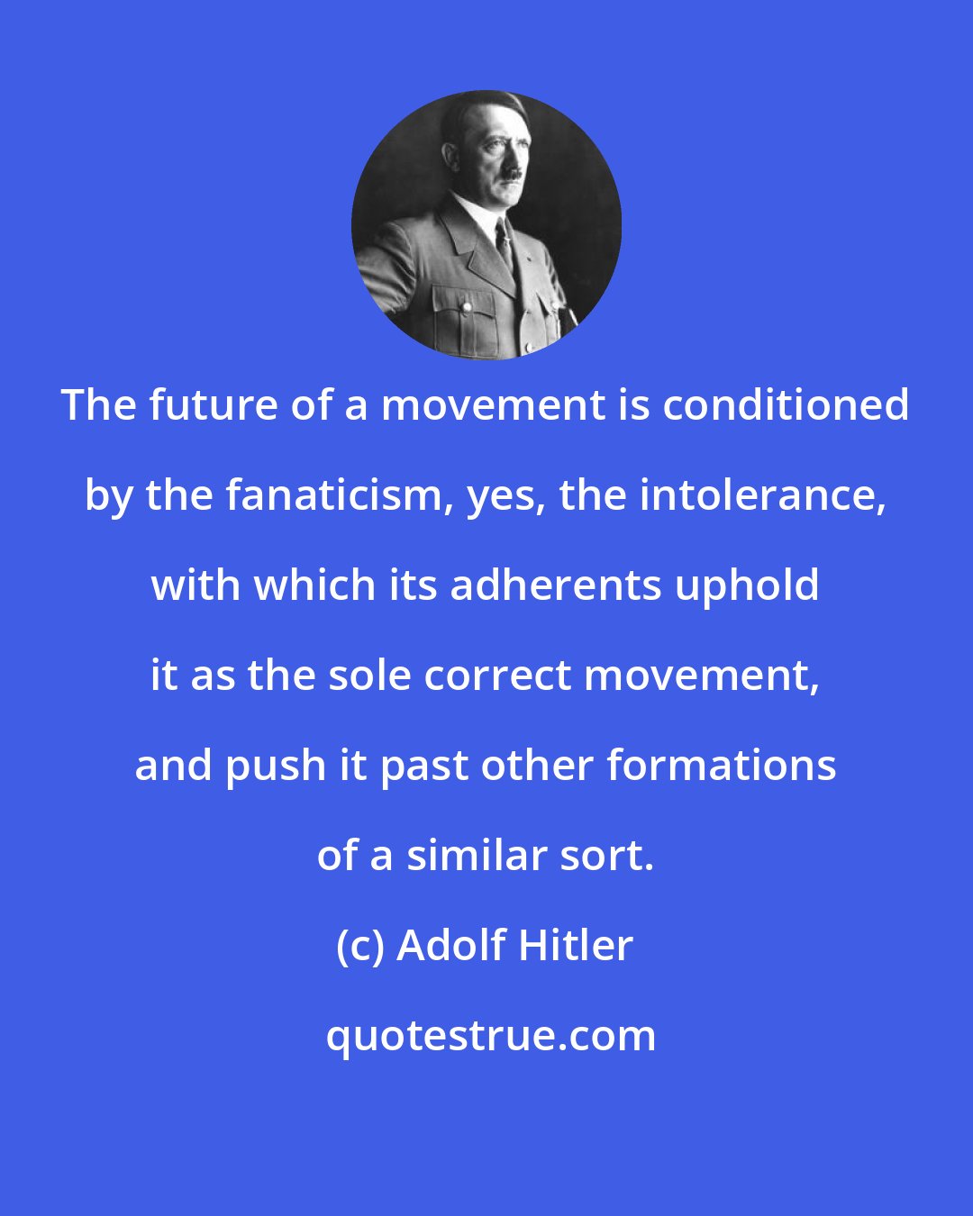 Adolf Hitler: The future of a movement is conditioned by the fanaticism, yes, the intolerance, with which its adherents uphold it as the sole correct movement, and push it past other formations of a similar sort.