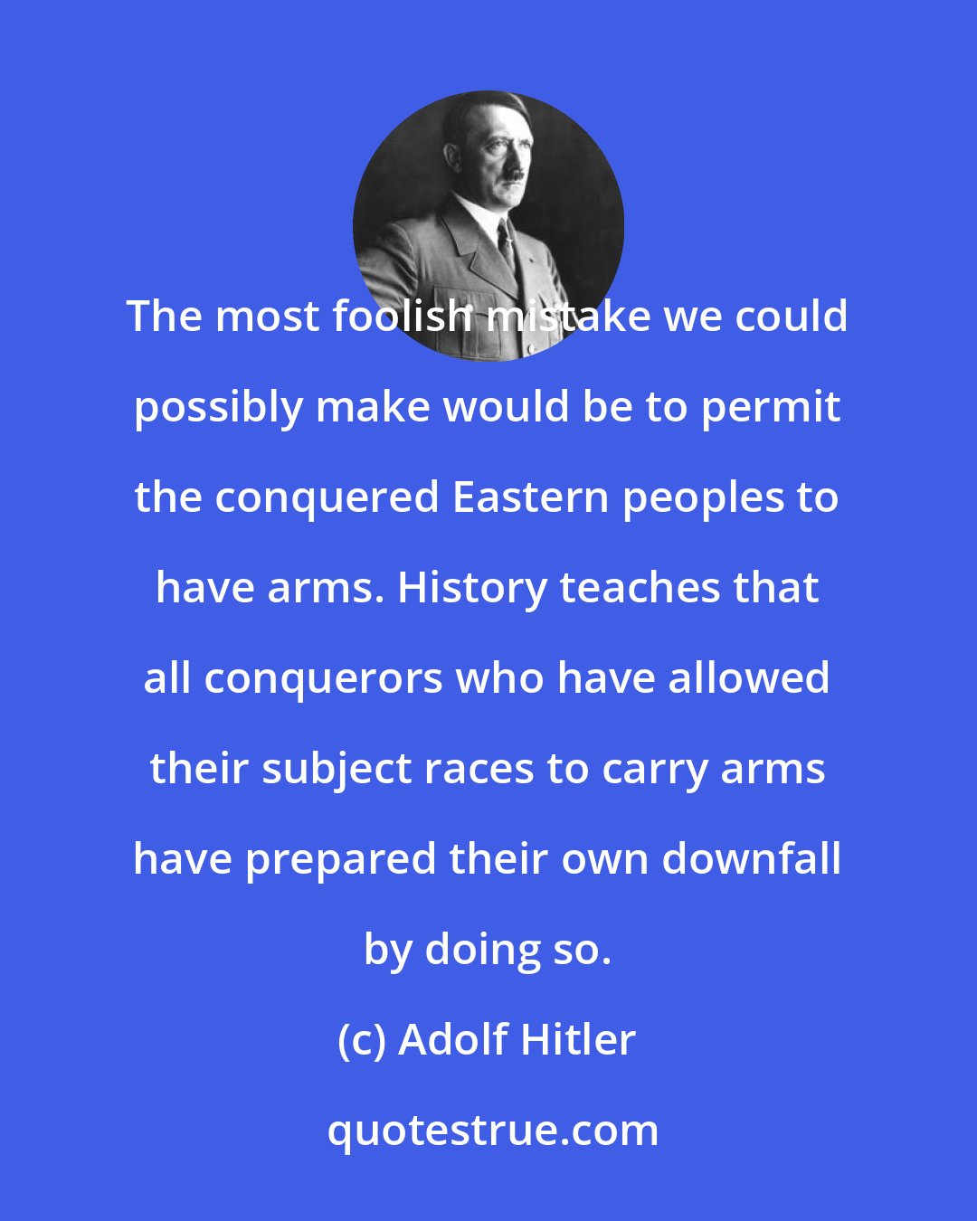 Adolf Hitler: The most foolish mistake we could possibly make would be to permit the conquered Eastern peoples to have arms. History teaches that all conquerors who have allowed their subject races to carry arms have prepared their own downfall by doing so.