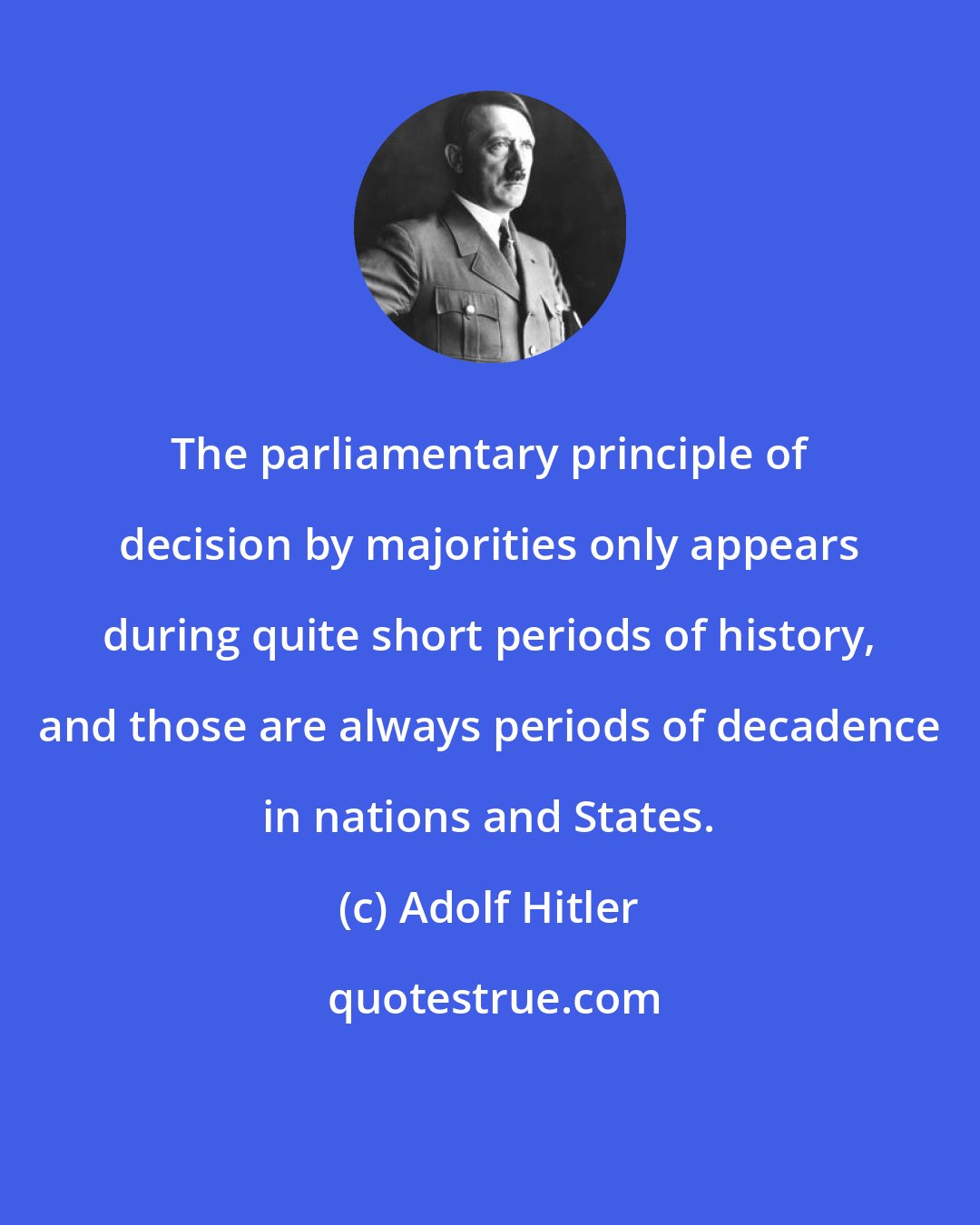 Adolf Hitler: The parliamentary principle of decision by majorities only appears during quite short periods of history, and those are always periods of decadence in nations and States.