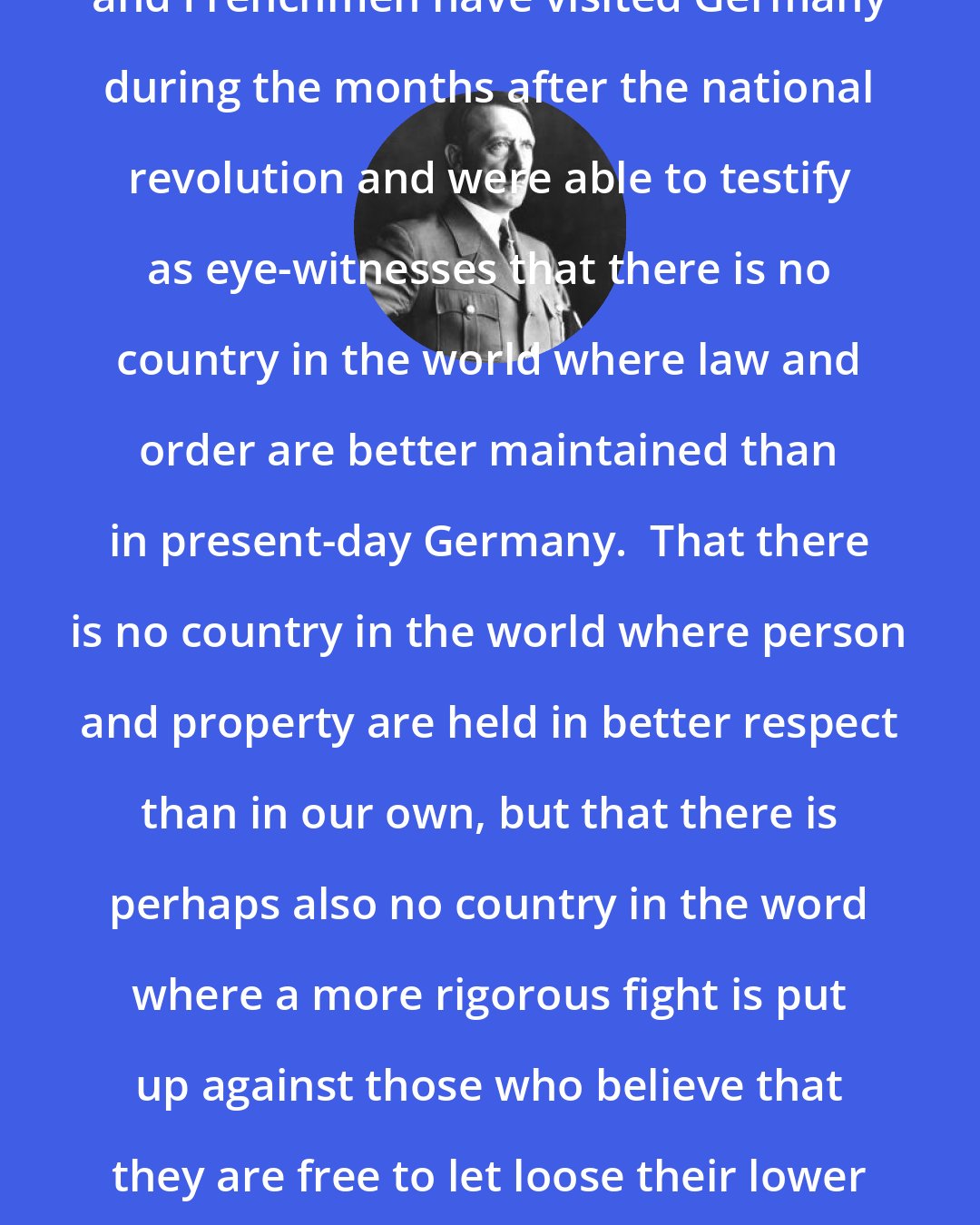 Adolf Hitler: Thousands of Americans, Englishmen and Frenchmen have visited Germany during the months after the national revolution and were able to testify as eye-witnesses that there is no country in the world where law and order are better maintained than in present-day Germany.  That there is no country in the world where person and property are held in better respect than in our own, but that there is perhaps also no country in the word where a more rigorous fight is put up against those who believe that they are free to let loose their lower instincts to the detriment of their fellow-beings.