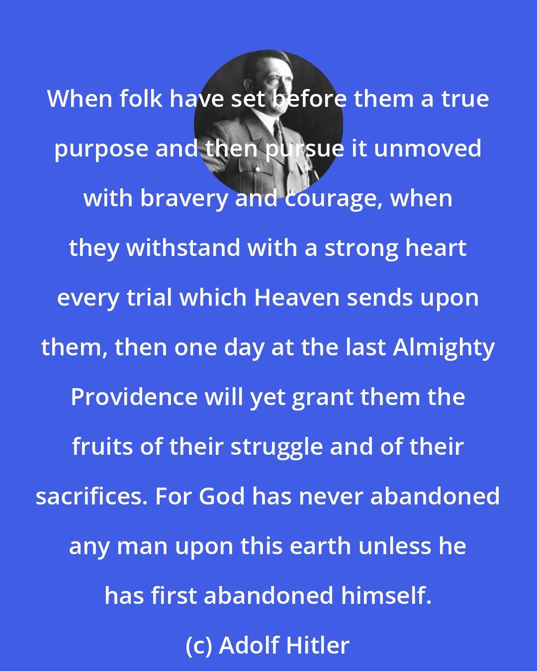 Adolf Hitler: When folk have set before them a true purpose and then pursue it unmoved with bravery and courage, when they withstand with a strong heart every trial which Heaven sends upon them, then one day at the last Almighty Providence will yet grant them the fruits of their struggle and of their sacrifices. For God has never abandoned any man upon this earth unless he has first abandoned himself.