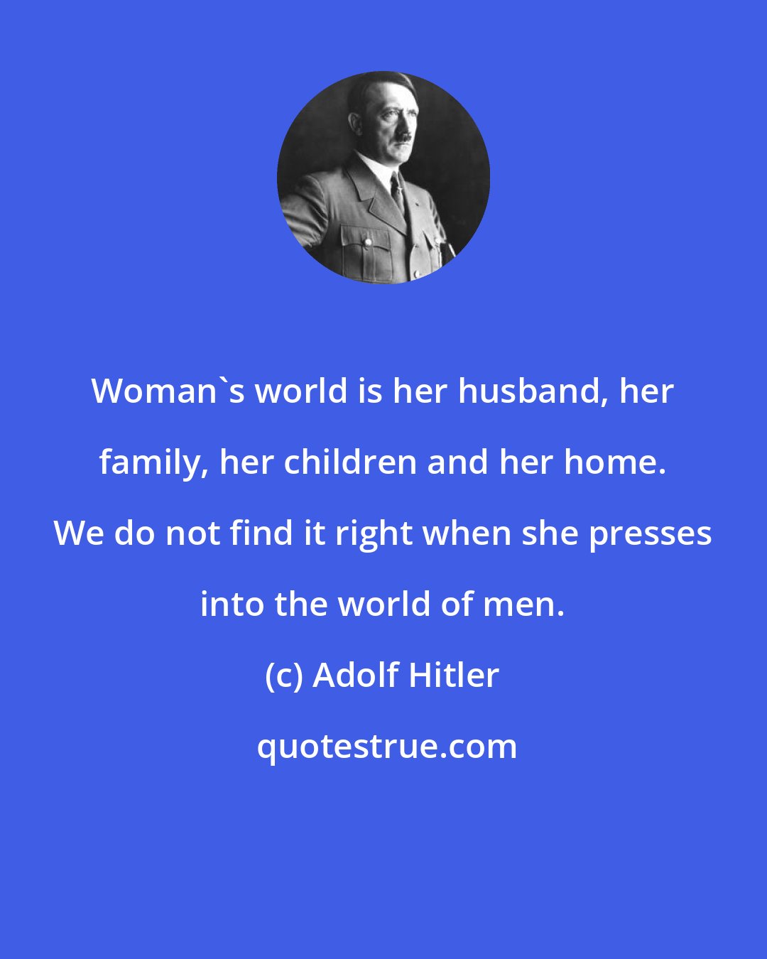 Adolf Hitler: Woman's world is her husband, her family, her children and her home. We do not find it right when she presses into the world of men.