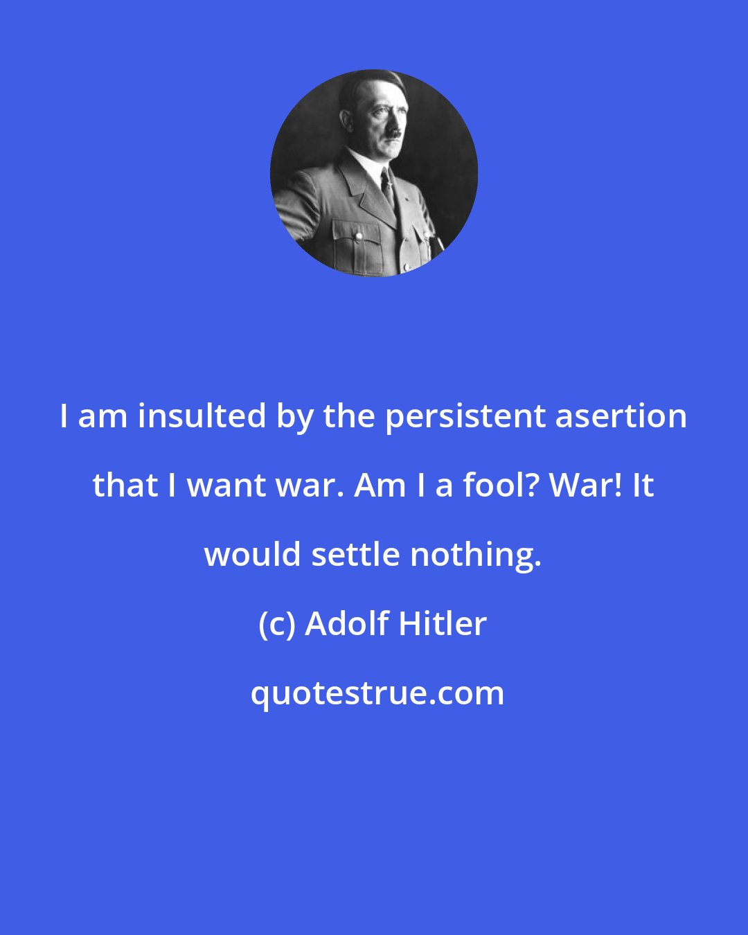 Adolf Hitler: I am insulted by the persistent asertion that I want war. Am I a fool? War! It would settle nothing.