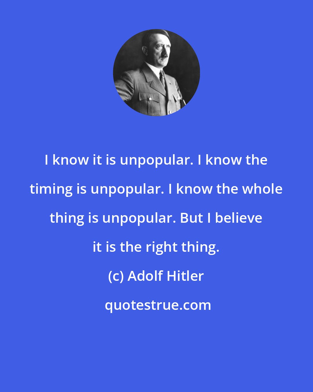 Adolf Hitler: I know it is unpopular. I know the timing is unpopular. I know the whole thing is unpopular. But I believe it is the right thing.