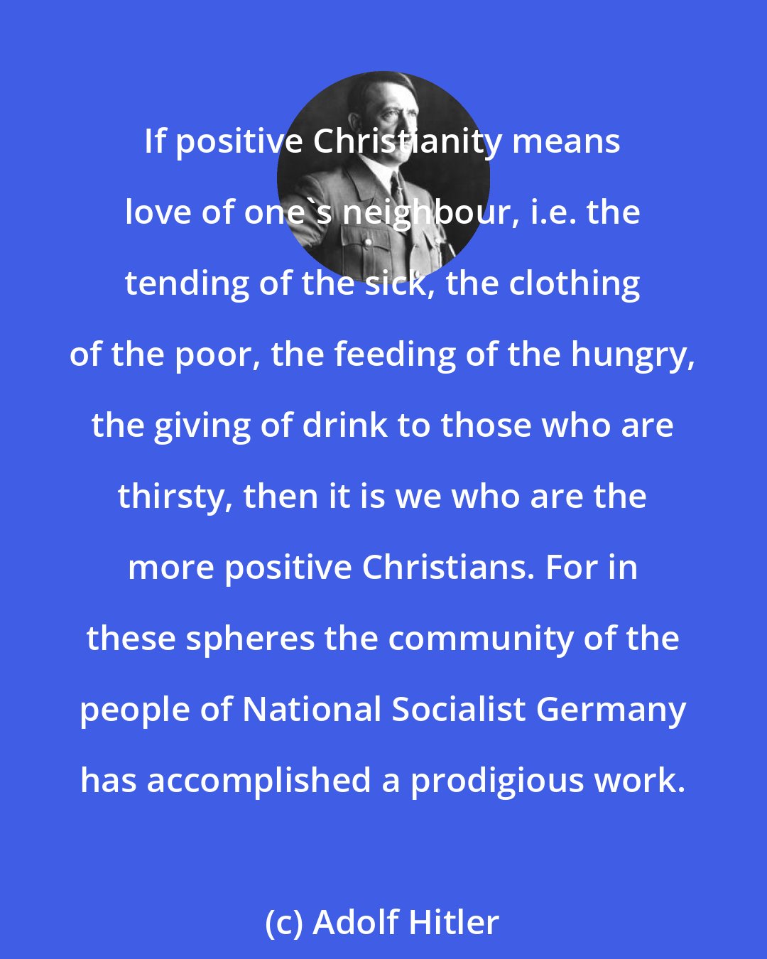 Adolf Hitler: If positive Christianity means love of one's neighbour, i.e. the tending of the sick, the clothing of the poor, the feeding of the hungry, the giving of drink to those who are thirsty, then it is we who are the more positive Christians. For in these spheres the community of the people of National Socialist Germany has accomplished a prodigious work.