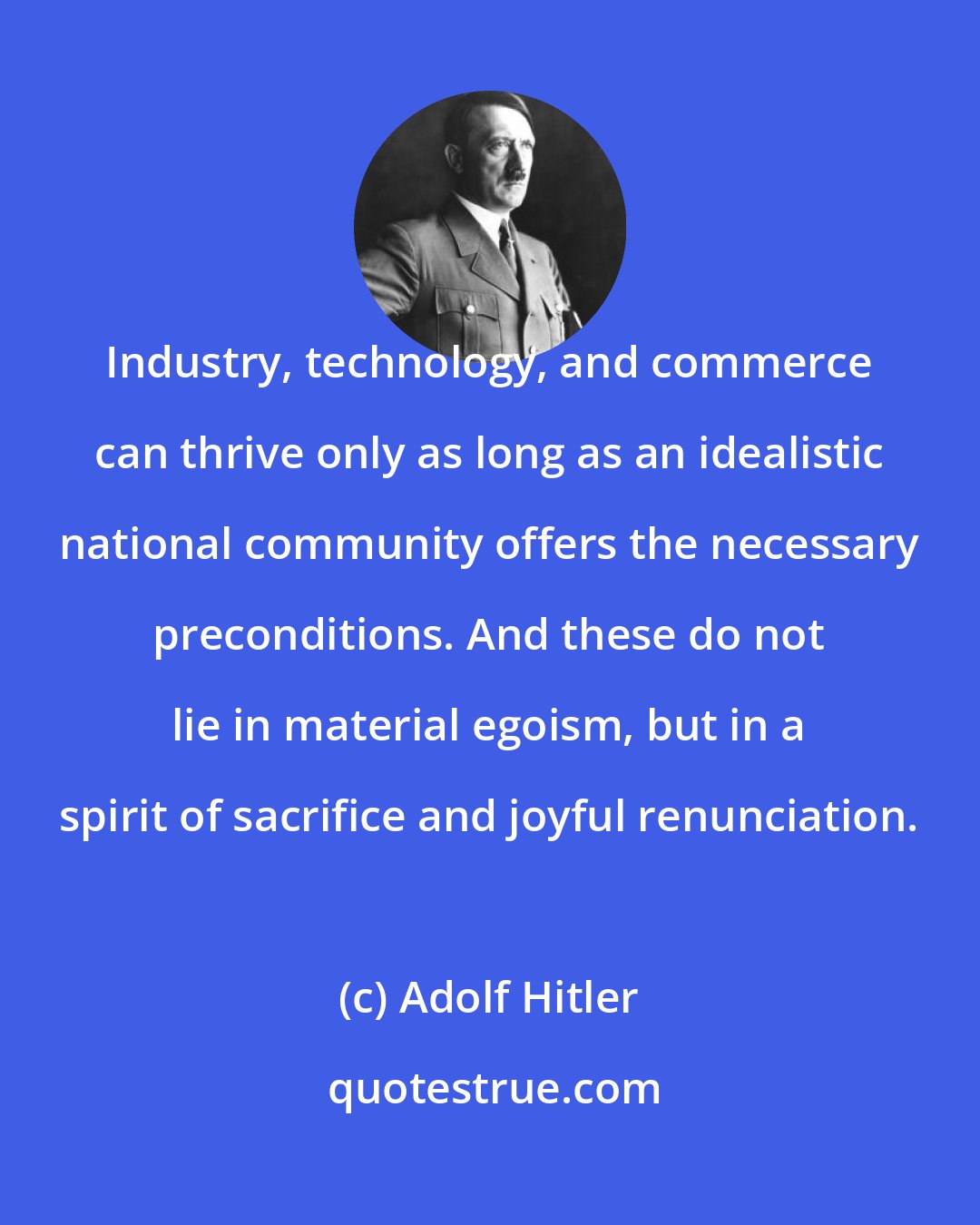 Adolf Hitler: Industry, technology, and commerce can thrive only as long as an idealistic national community offers the necessary preconditions. And these do not lie in material egoism, but in a spirit of sacrifice and joyful renunciation.