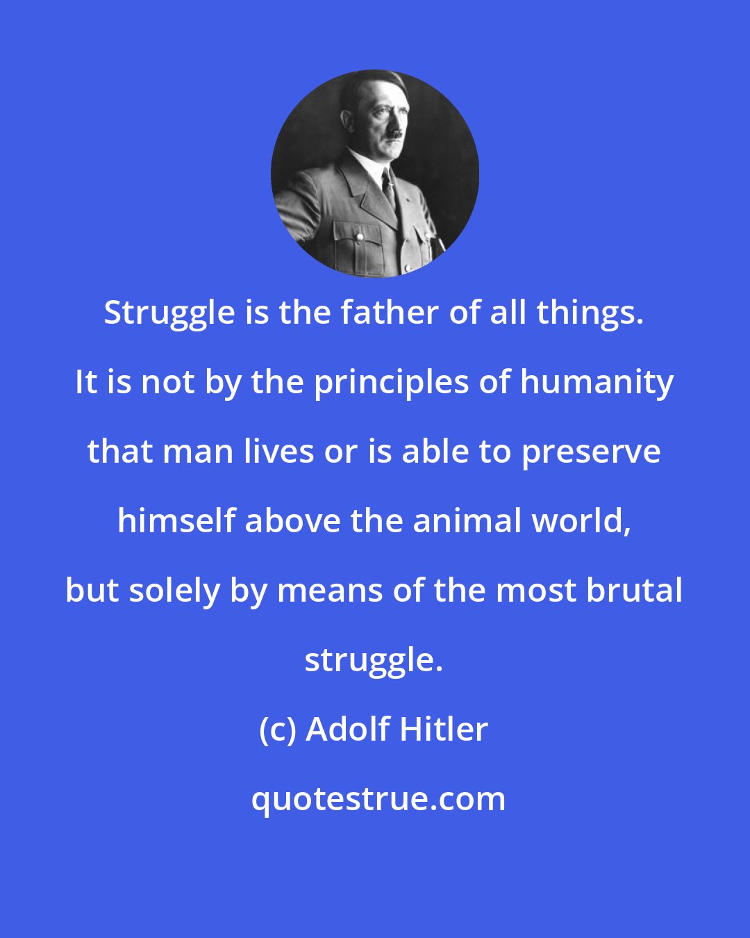 Adolf Hitler: Struggle is the father of all things. It is not by the principles of humanity that man lives or is able to preserve himself above the animal world, but solely by means of the most brutal struggle.