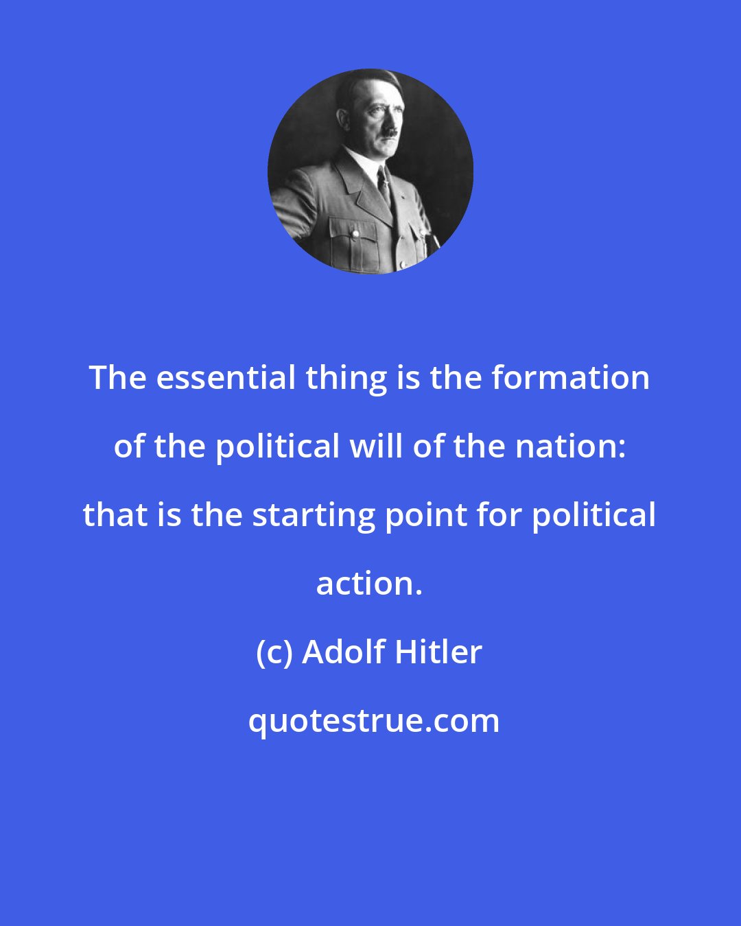 Adolf Hitler: The essential thing is the formation of the political will of the nation: that is the starting point for political action.