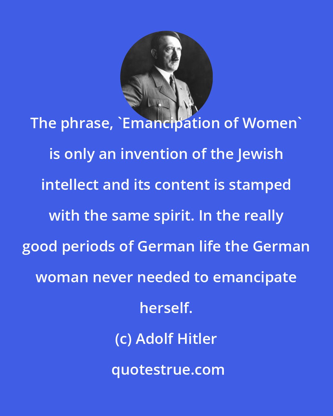 Adolf Hitler: The phrase, 'Emancipation of Women' is only an invention of the Jewish intellect and its content is stamped with the same spirit. In the really good periods of German life the German woman never needed to emancipate herself.