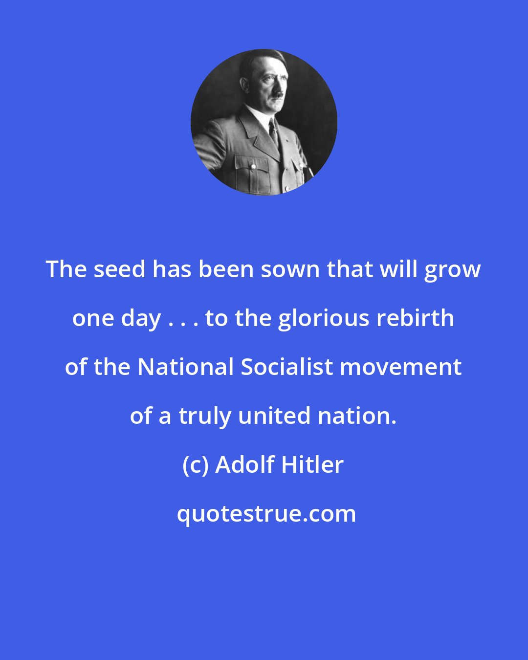 Adolf Hitler: The seed has been sown that will grow one day . . . to the glorious rebirth of the National Socialist movement of a truly united nation.