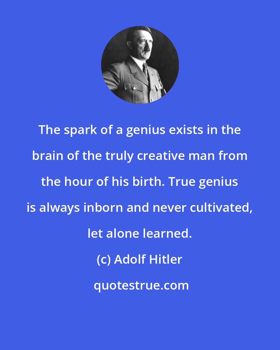 Adolf Hitler: The spark of a genius exists in the brain of the truly creative man from the hour of his birth. True genius is always inborn and never cultivated, let alone learned.