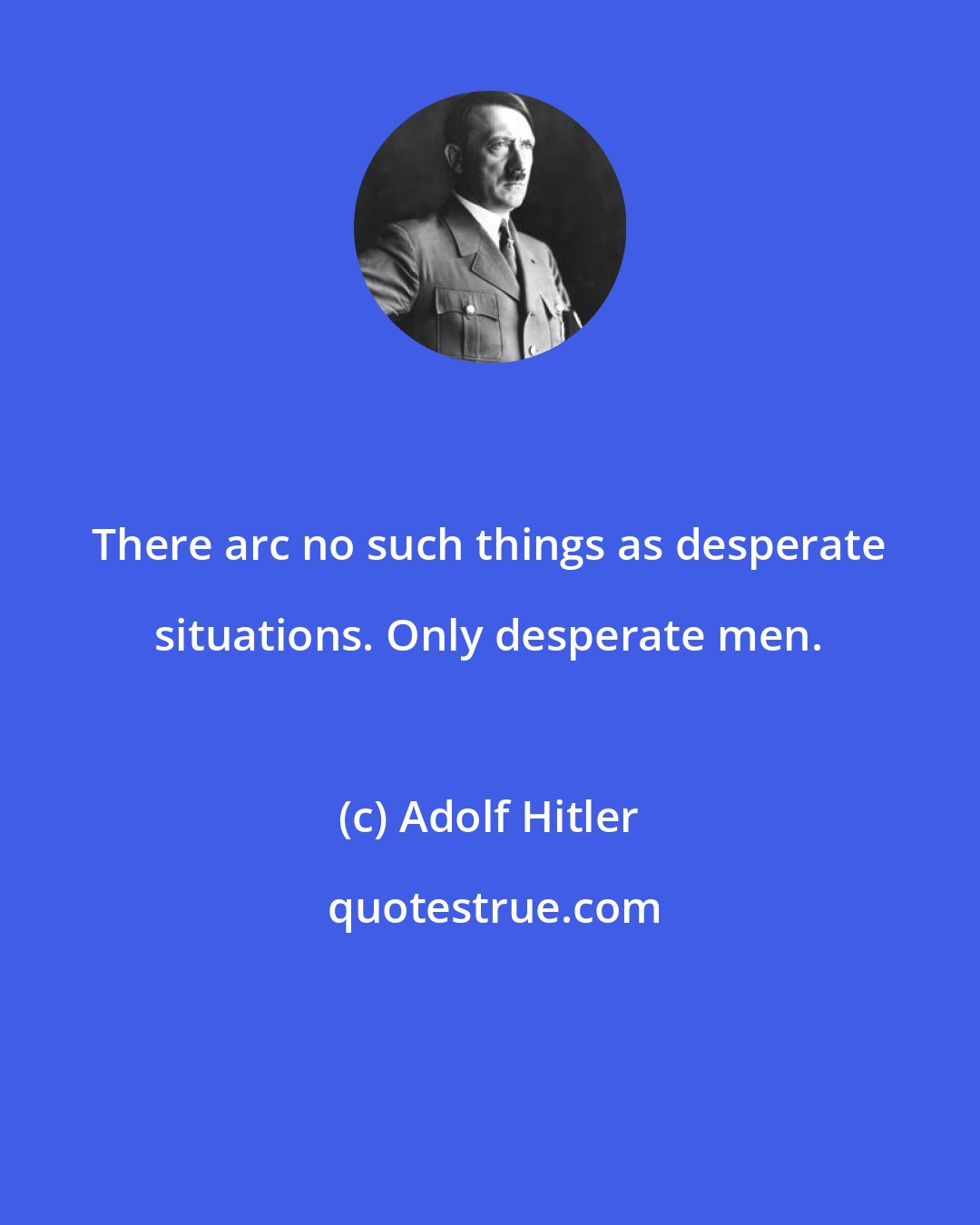 Adolf Hitler: There arc no such things as desperate situations. Only desperate men.