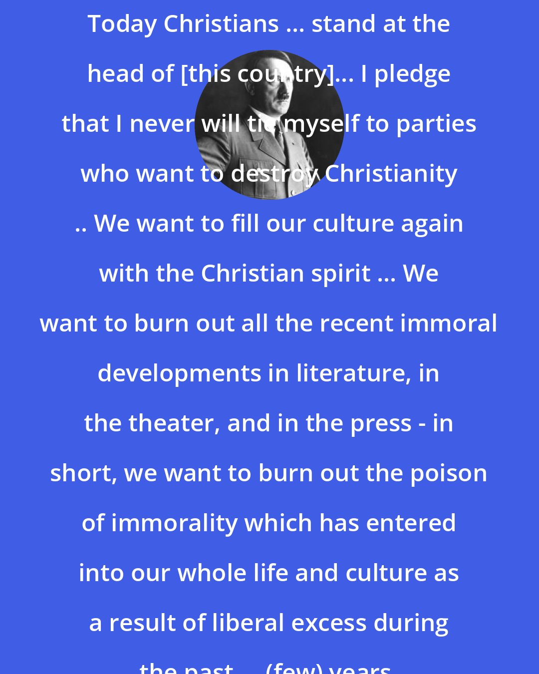 Adolf Hitler: Today Christians ... stand at the head of [this country]... I pledge that I never will tie myself to parties who want to destroy Christianity .. We want to fill our culture again with the Christian spirit ... We want to burn out all the recent immoral developments in literature, in the theater, and in the press - in short, we want to burn out the poison of immorality which has entered into our whole life and culture as a result of liberal excess during the past ... (few) years.