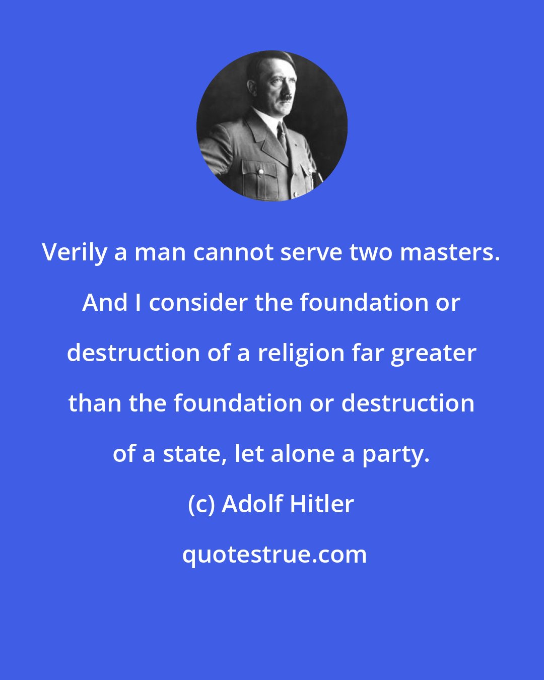 Adolf Hitler: Verily a man cannot serve two masters. And I consider the foundation or destruction of a religion far greater than the foundation or destruction of a state, let alone a party.