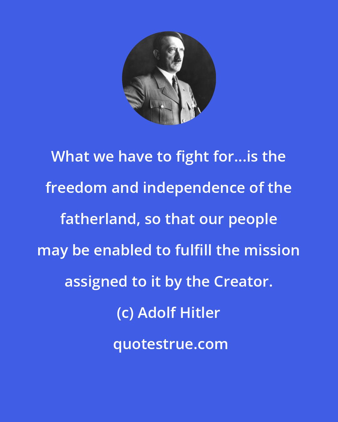 Adolf Hitler: What we have to fight for...is the freedom and independence of the fatherland, so that our people may be enabled to fulfill the mission assigned to it by the Creator.