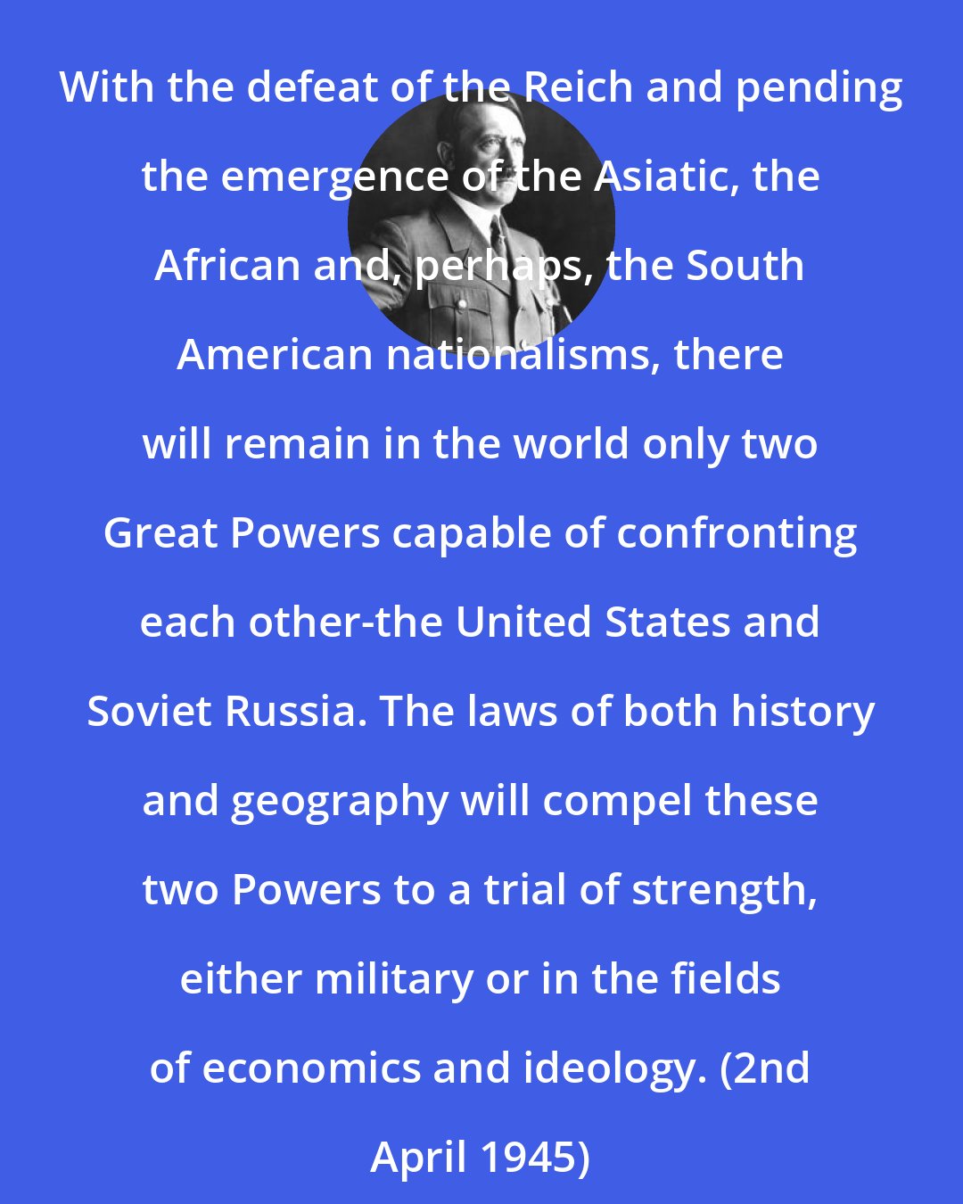 Adolf Hitler: With the defeat of the Reich and pending the emergence of the Asiatic, the African and, perhaps, the South American nationalisms, there will remain in the world only two Great Powers capable of confronting each other-the United States and Soviet Russia. The laws of both history and geography will compel these two Powers to a trial of strength, either military or in the fields of economics and ideology. (2nd April 1945)