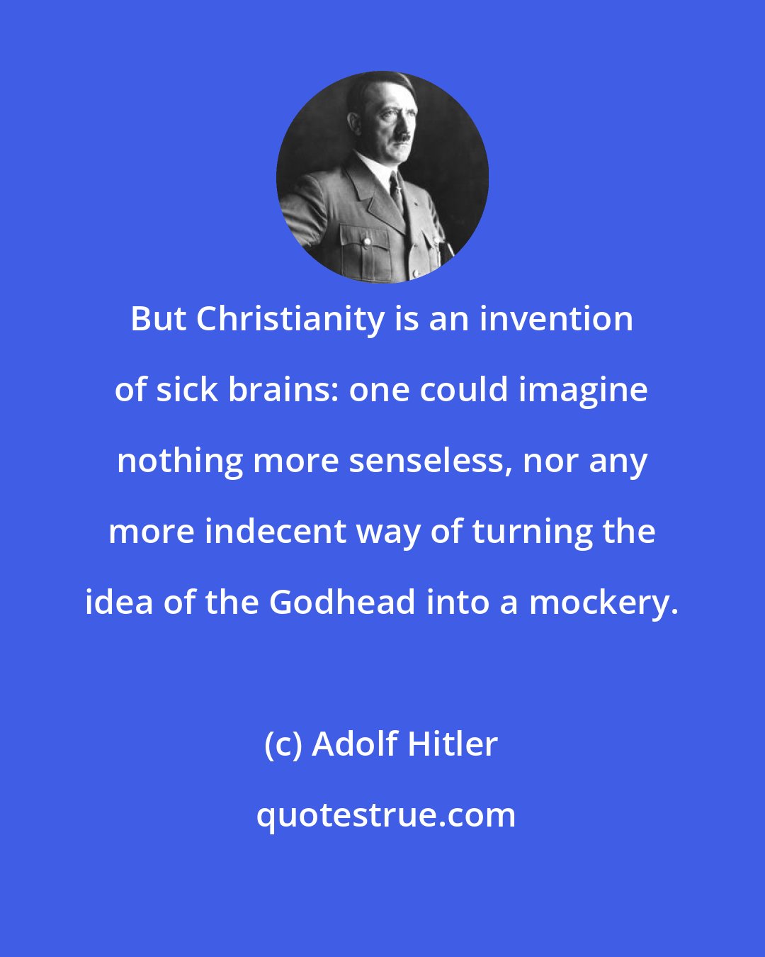 Adolf Hitler: But Christianity is an invention of sick brains: one could imagine nothing more senseless, nor any more indecent way of turning the idea of the Godhead into a mockery.