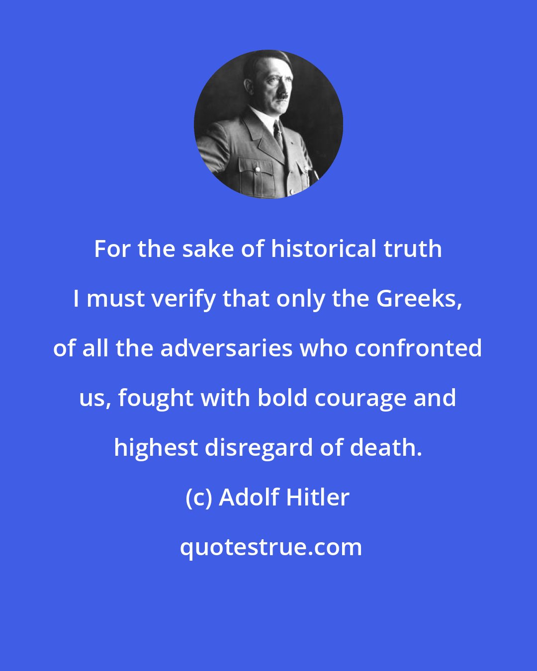 Adolf Hitler: For the sake of historical truth I must verify that only the Greeks, of all the adversaries who confronted us, fought with bold courage and highest disregard of death.