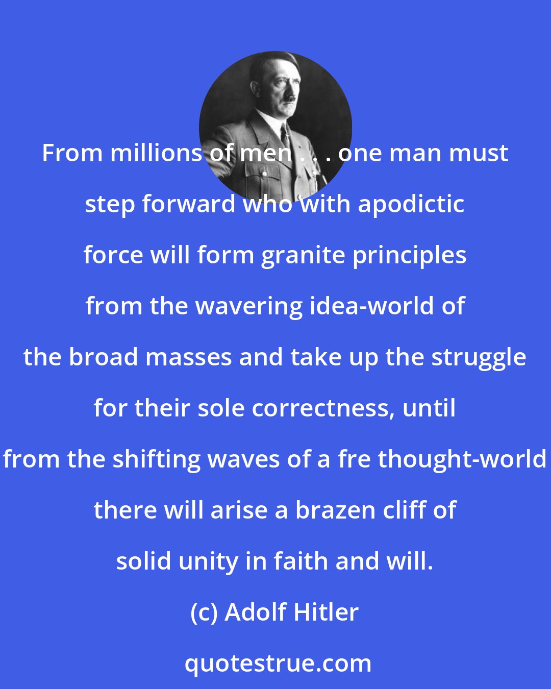 Adolf Hitler: From millions of men . . . one man must step forward who with apodictic force will form granite principles from the wavering idea-world of the broad masses and take up the struggle for their sole correctness, until from the shifting waves of a fre thought-world there will arise a brazen cliff of solid unity in faith and will.