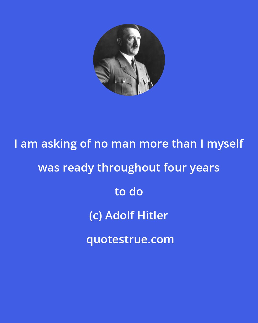 Adolf Hitler: I am asking of no man more than I myself was ready throughout four years to do