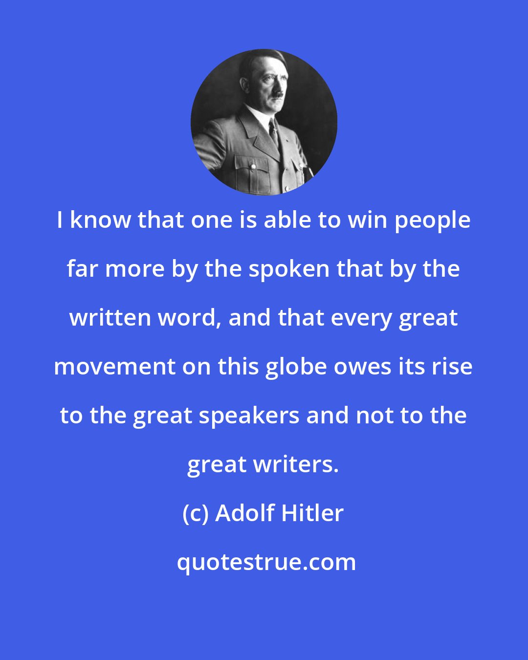 Adolf Hitler: I know that one is able to win people far more by the spoken that by the written word, and that every great movement on this globe owes its rise to the great speakers and not to the great writers.