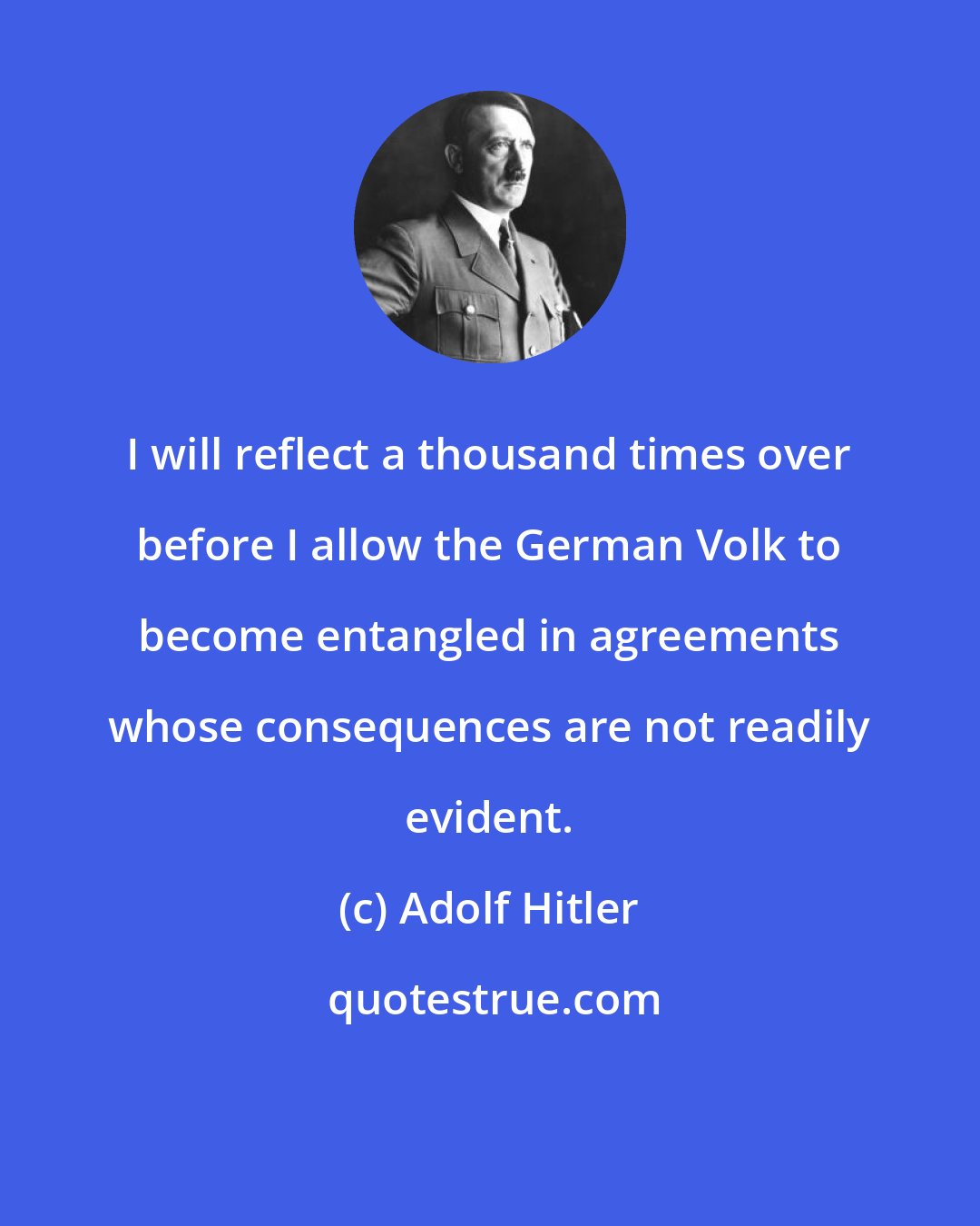 Adolf Hitler: I will reflect a thousand times over before I allow the German Volk to become entangled in agreements whose consequences are not readily evident.