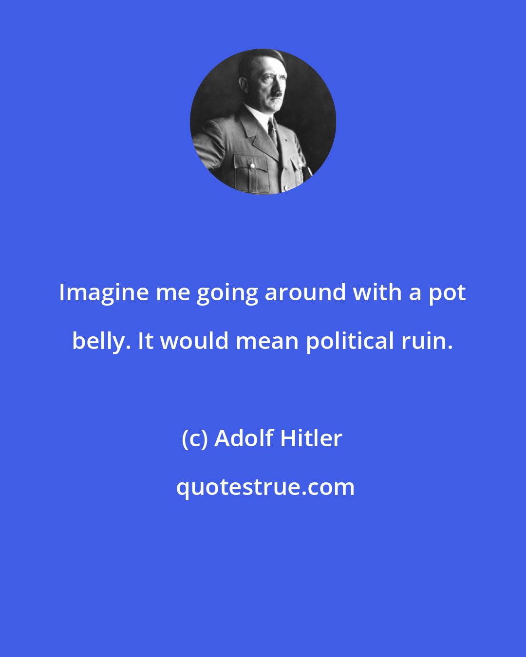 Adolf Hitler: Imagine me going around with a pot belly. It would mean political ruin.