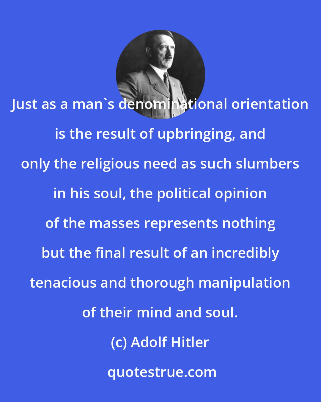 Adolf Hitler: Just as a man's denominational orientation is the result of upbringing, and only the religious need as such slumbers in his soul, the political opinion of the masses represents nothing but the final result of an incredibly tenacious and thorough manipulation of their mind and soul.