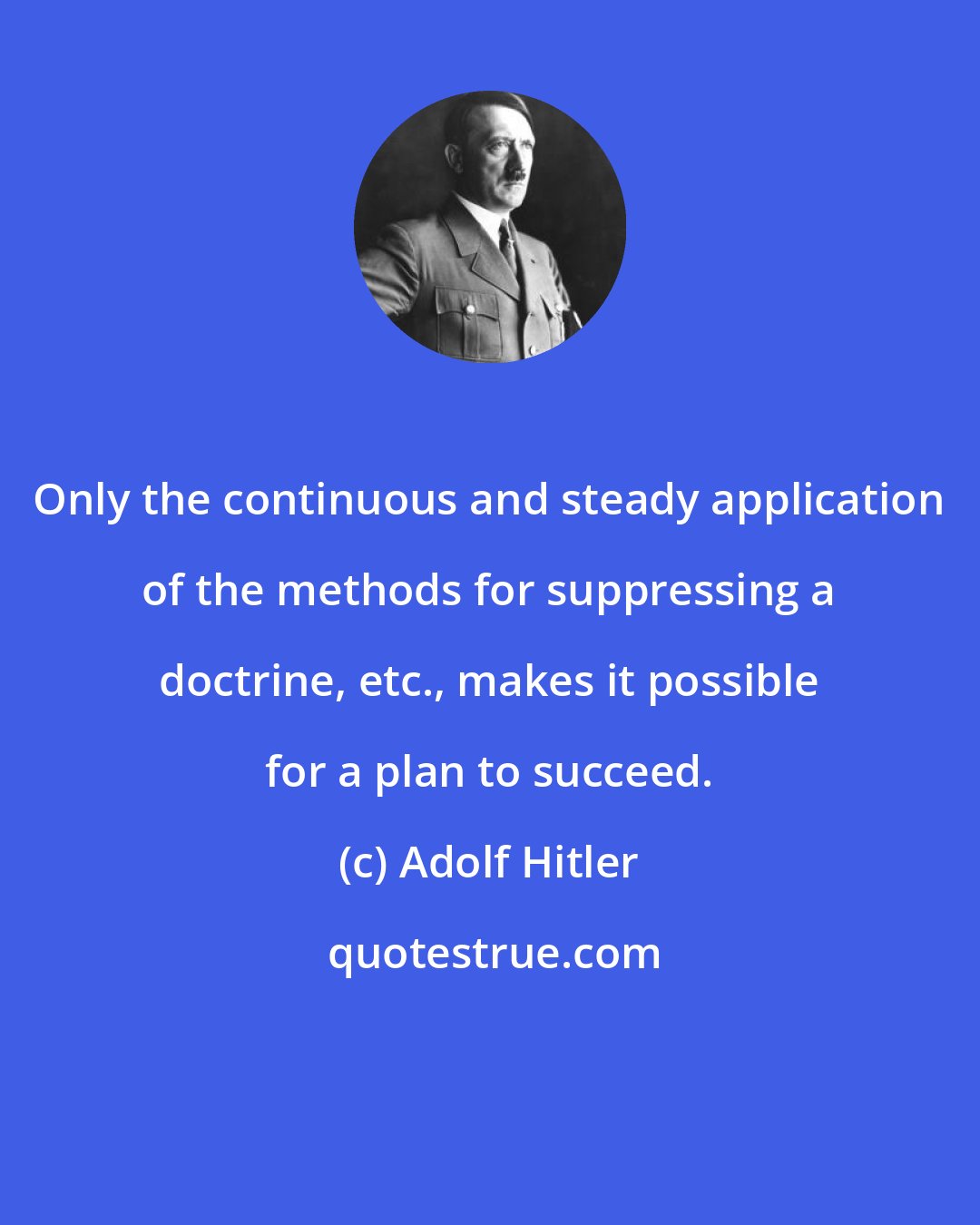 Adolf Hitler: Only the continuous and steady application of the methods for suppressing a doctrine, etc., makes it possible for a plan to succeed.