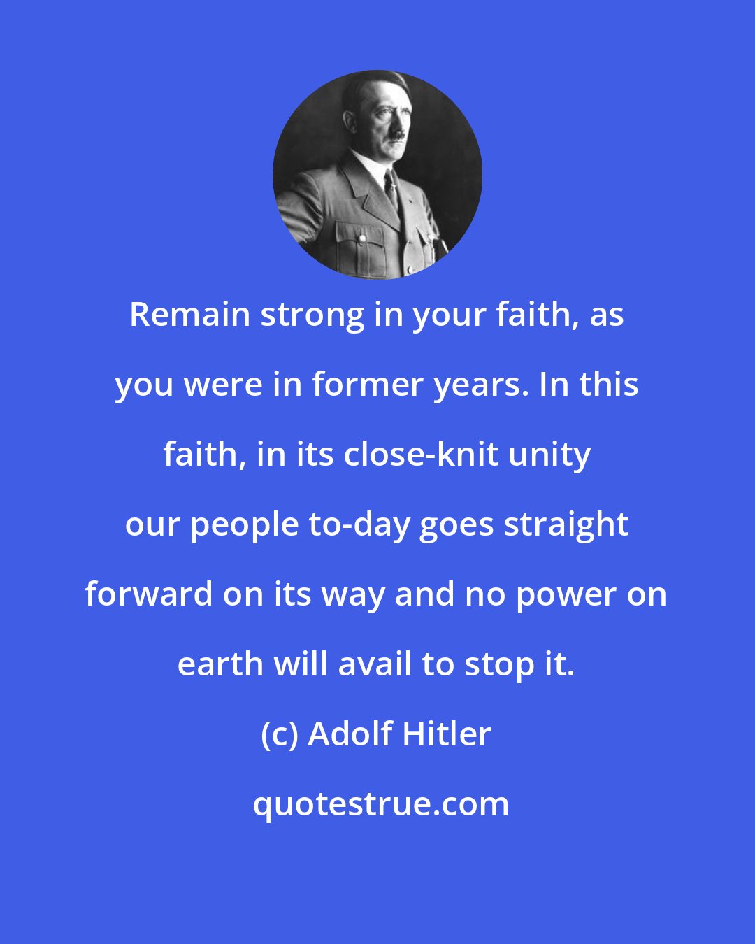 Adolf Hitler: Remain strong in your faith, as you were in former years. In this faith, in its close-knit unity our people to-day goes straight forward on its way and no power on earth will avail to stop it.