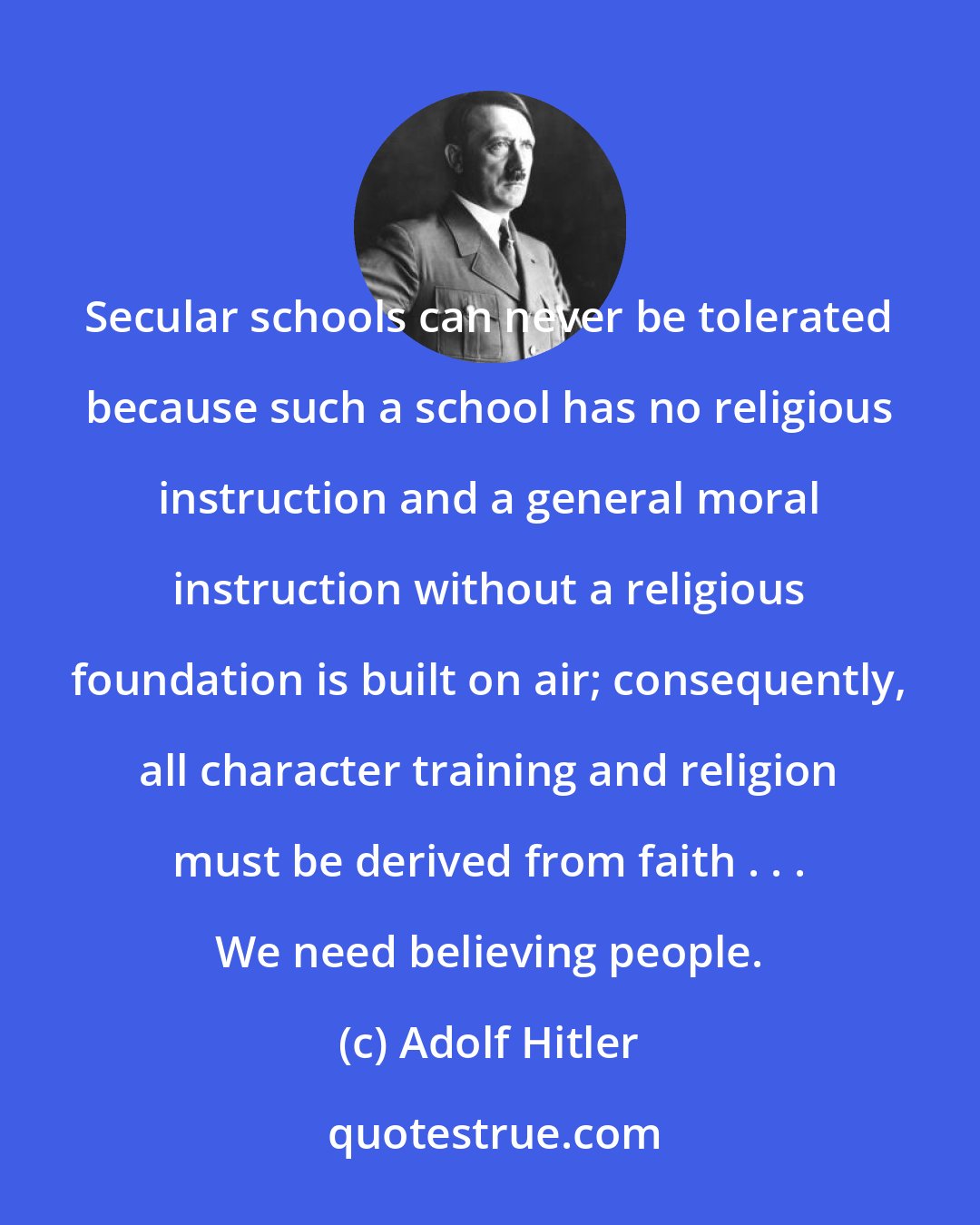 Adolf Hitler: Secular schools can never be tolerated because such a school has no religious instruction and a general moral instruction without a religious foundation is built on air; consequently, all character training and religion must be derived from faith . . .﻿ We need believing people.