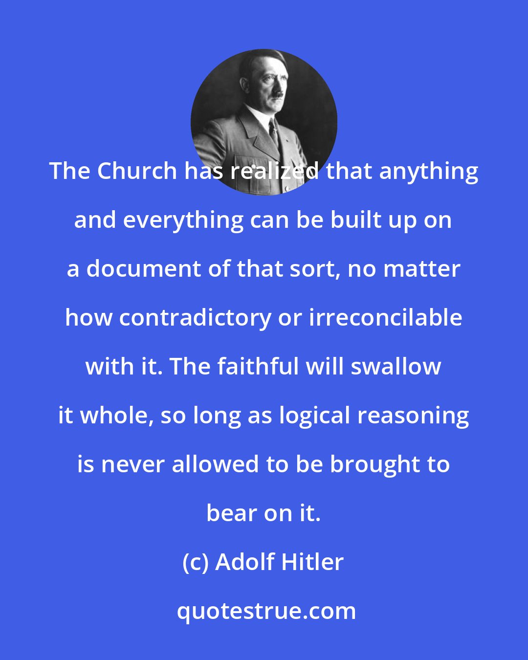 Adolf Hitler: The Church has realized that anything and everything can be built up on a document of that sort, no matter how contradictory or irreconcilable with it. The faithful will swallow it whole, so long as logical reasoning is never allowed to be brought to bear on it.