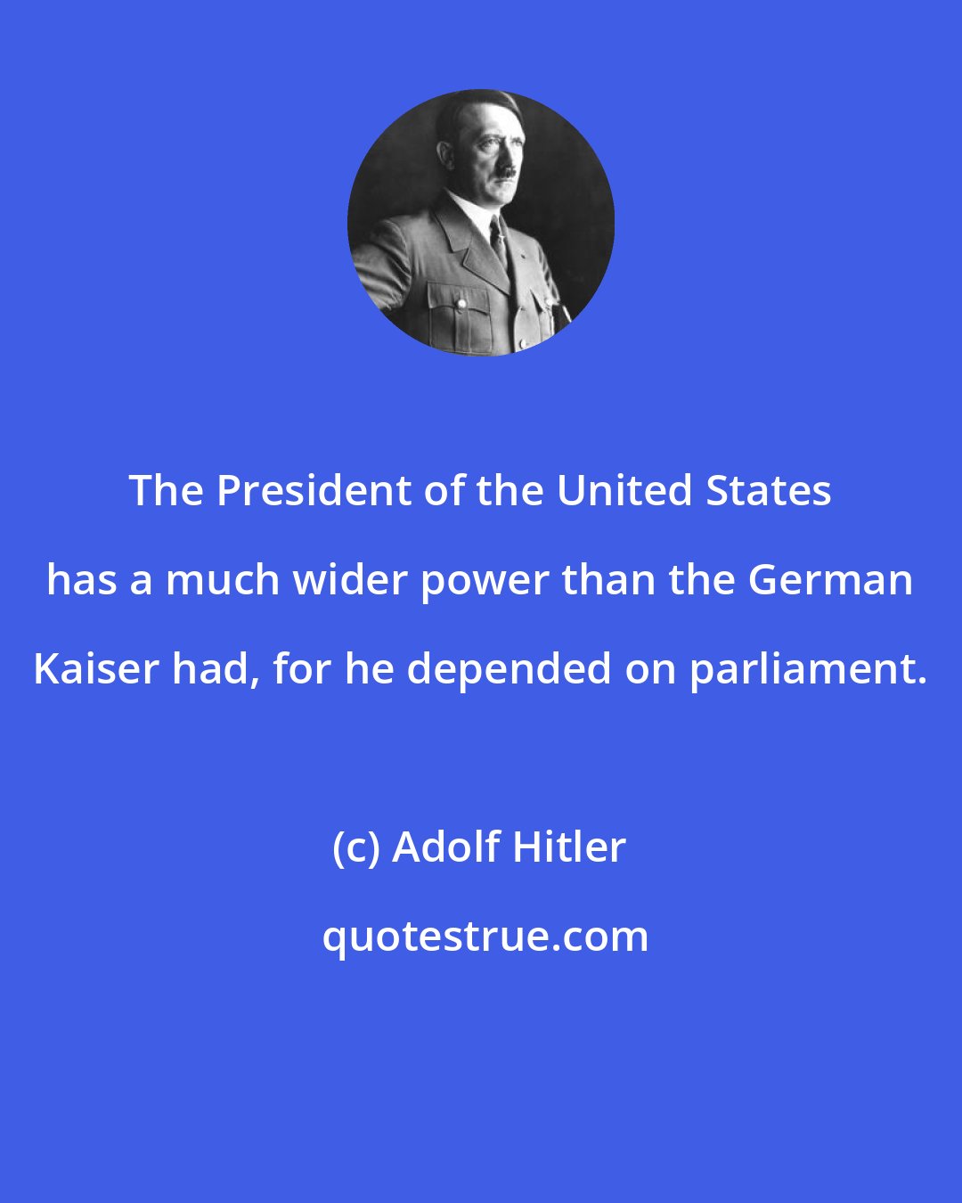 Adolf Hitler: The President of the United States has a much wider power than the German Kaiser had, for he depended on parliament.