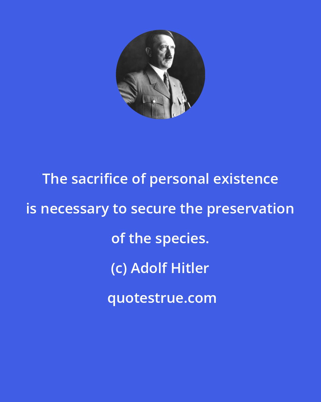 Adolf Hitler: The sacrifice of personal existence is necessary to secure the preservation of the species.