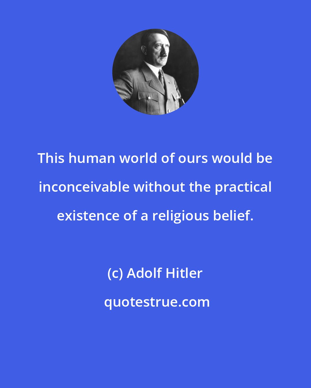 Adolf Hitler: This human world of ours would be inconceivable without the practical existence of a religious belief.