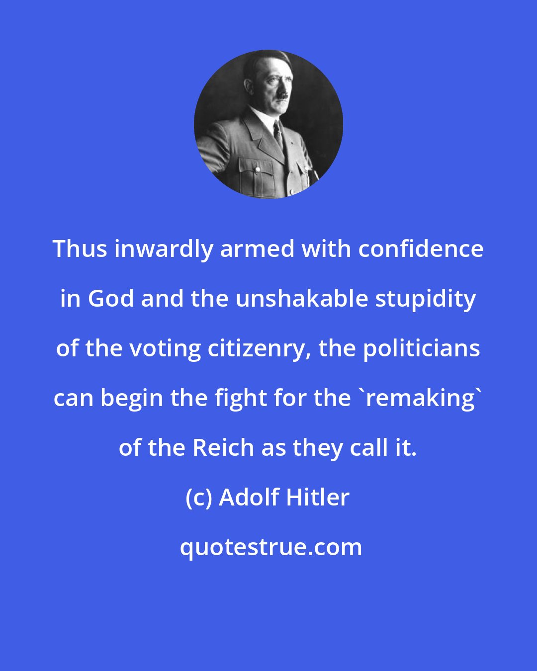 Adolf Hitler: Thus inwardly armed with confidence in God and the unshakable stupidity of the voting citizenry, the politicians can begin the fight for the 'remaking' of the Reich as they call it.