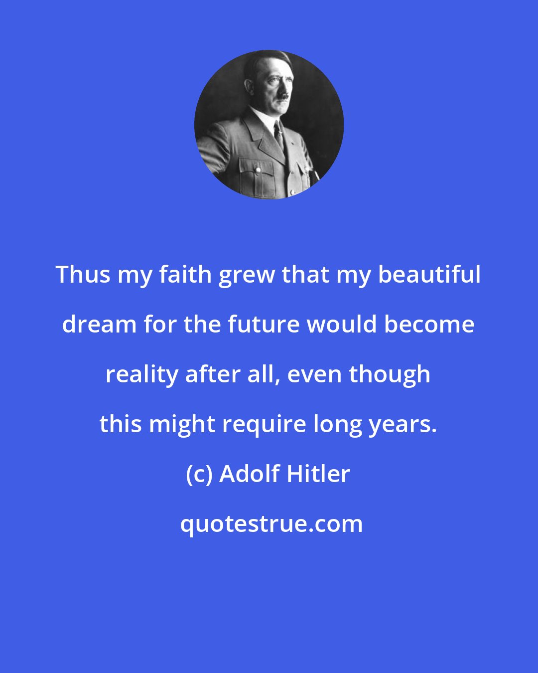 Adolf Hitler: Thus my faith grew that my beautiful dream for the future would become reality after all, even though this might require long years.