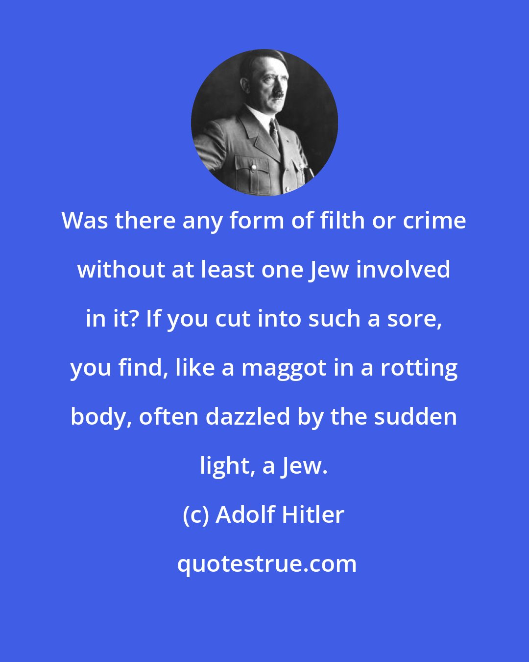 Adolf Hitler: Was there any form of filth or crime without at least one Jew involved in it? If you cut into such a sore, you find, like a maggot in a rotting body, often dazzled by the sudden light, a Jew.