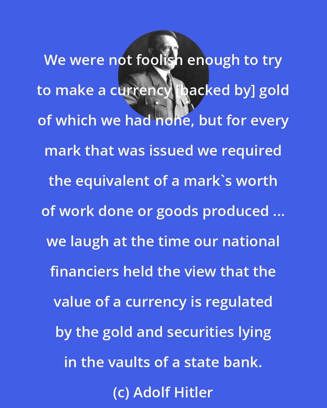 Adolf Hitler: We were not foolish enough to try to make a currency [backed by] gold of which we had none, but for every mark that was issued we required the equivalent of a mark's worth of work done or goods produced ... we laugh at the time our national financiers held the view that the value of a currency is regulated by the gold and securities lying in the vaults of a state bank.