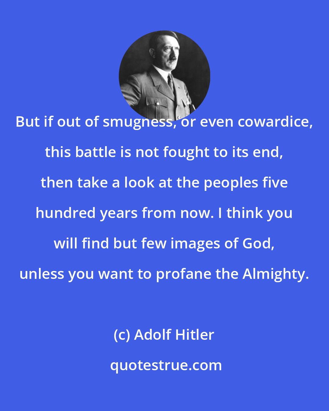 Adolf Hitler: But if out of smugness, or even cowardice, this battle is not fought to its end, then take a look at the peoples five hundred years from now. I think you will find but few images of God, unless you want to profane the Almighty.