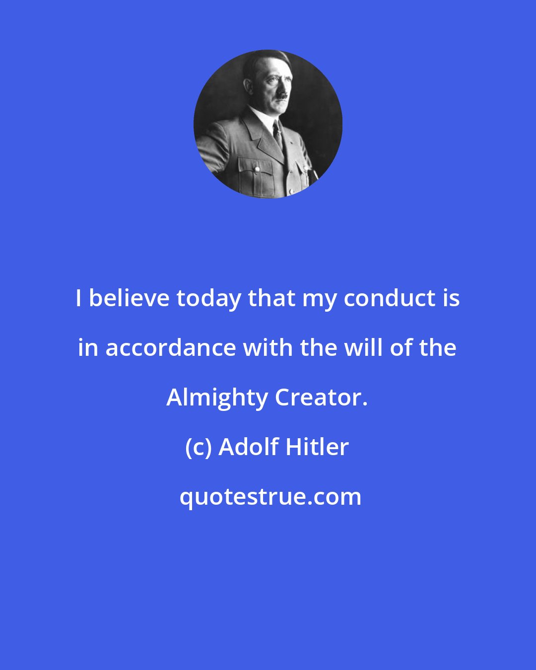 Adolf Hitler: I believe today that my conduct is in accordance with the will of the Almighty Creator.