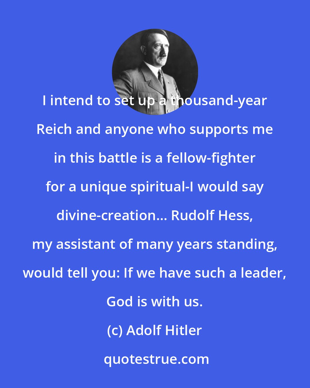 Adolf Hitler: I intend to set up a thousand-year Reich and anyone who supports me in this battle is a fellow-fighter for a unique spiritual-I would say divine-creation... Rudolf Hess, my assistant of many years standing, would tell you: If we have such a leader, God is with us.