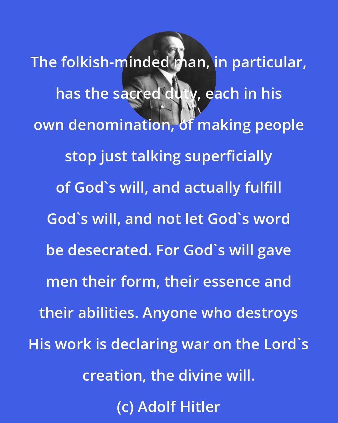 Adolf Hitler: The folkish-minded man, in particular, has the sacred duty, each in his own denomination, of making people stop just talking superficially of God's will, and actually fulfill God's will, and not let God's word be desecrated. For God's will gave men their form, their essence and their abilities. Anyone who destroys His work is declaring war on the Lord's creation, the divine will.