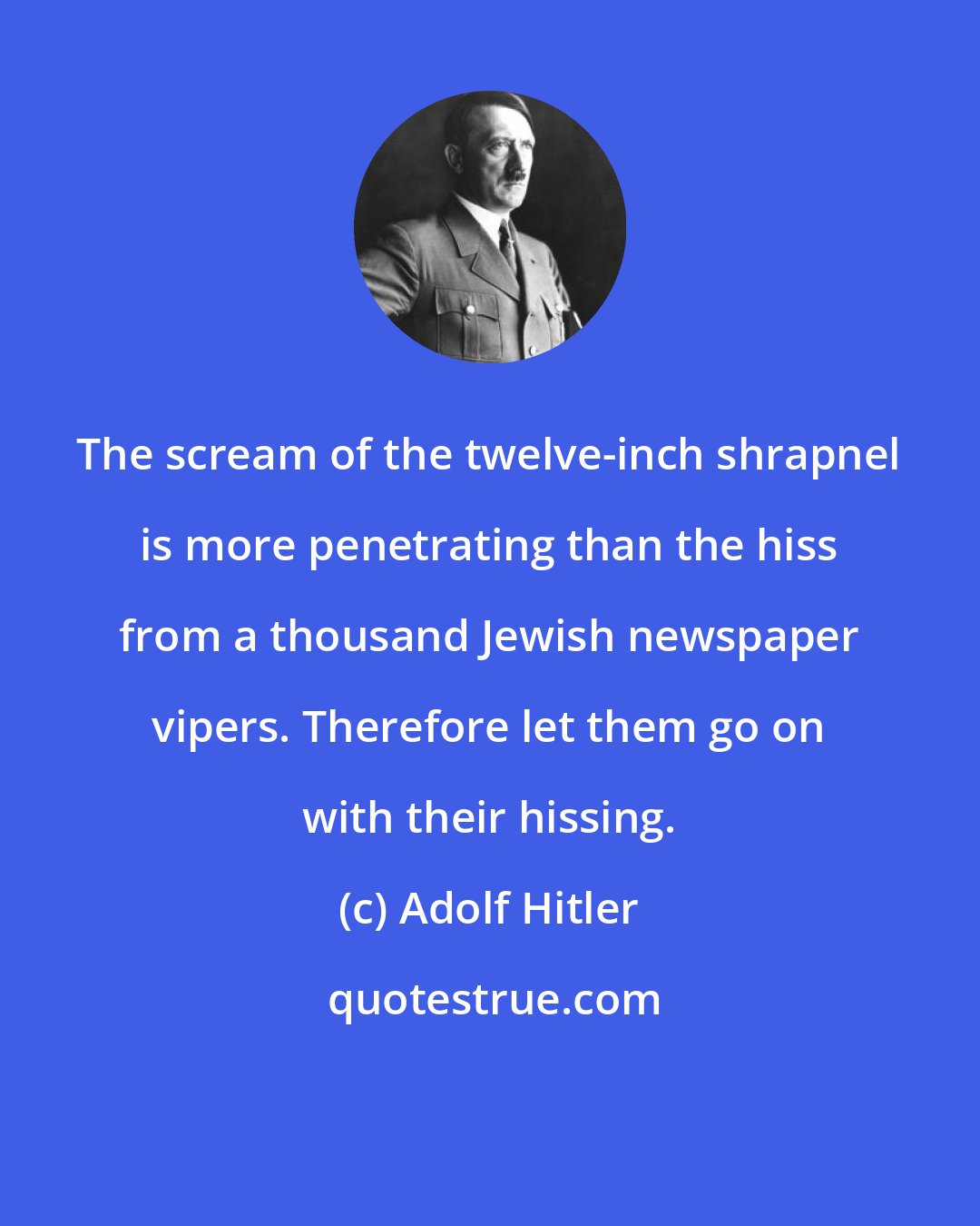 Adolf Hitler: The scream of the twelve-inch shrapnel is more penetrating than the hiss from a thousand Jewish newspaper vipers. Therefore let them go on with their hissing.