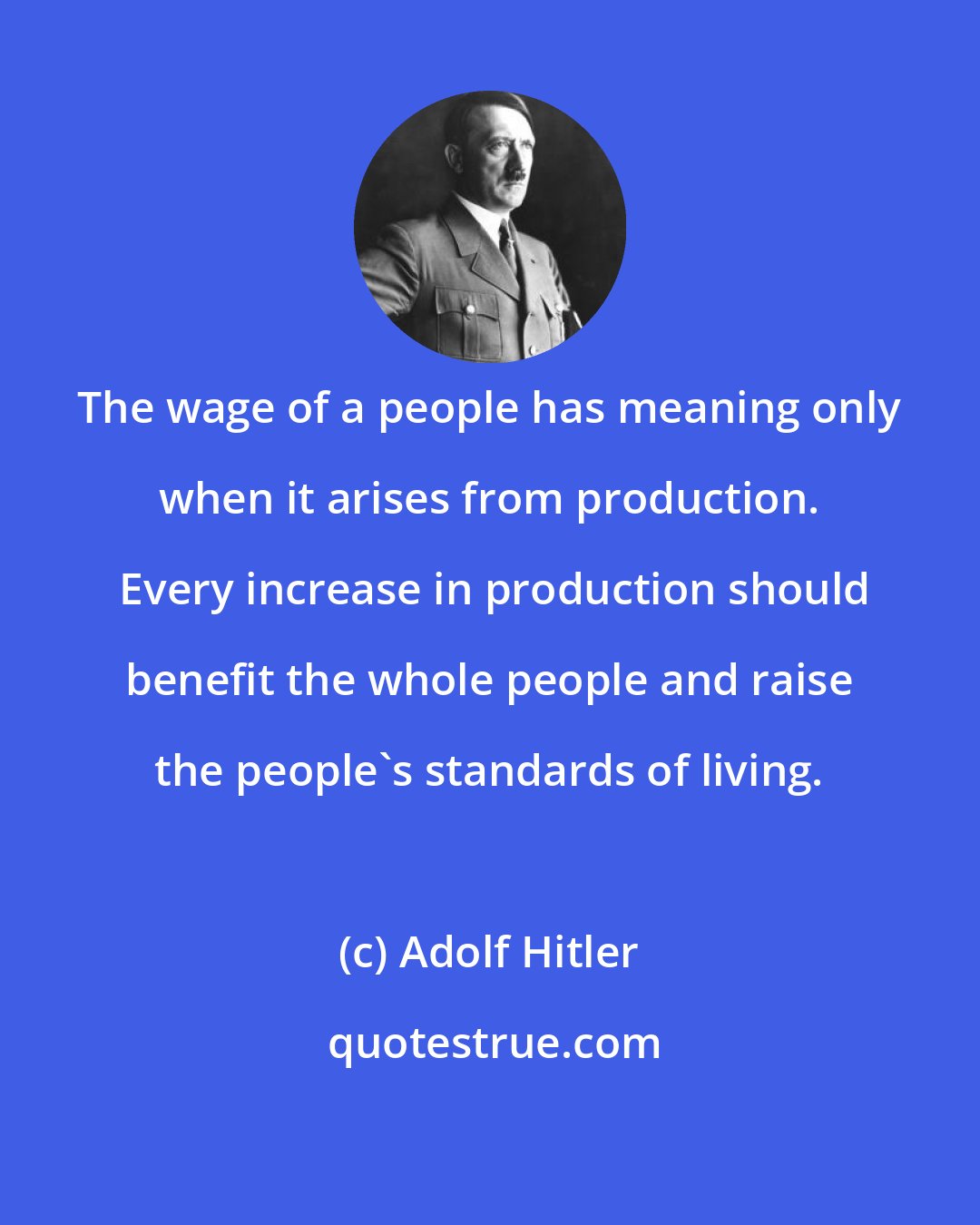 Adolf Hitler: The wage of a people has meaning only when it arises from production.  Every increase in production should benefit the whole people and raise the people's standards of living.