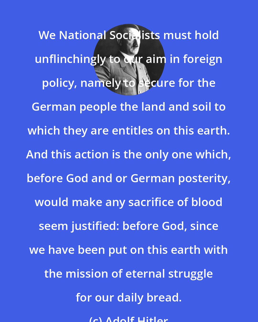 Adolf Hitler: We National Socialists must hold unflinchingly to our aim in foreign policy, namely to secure for the German people the land and soil to which they are entitles on this earth. And this action is the only one which, before God and or German posterity, would make any sacrifice of blood seem justified: before God, since we have been put on this earth with the mission of eternal struggle for our daily bread.