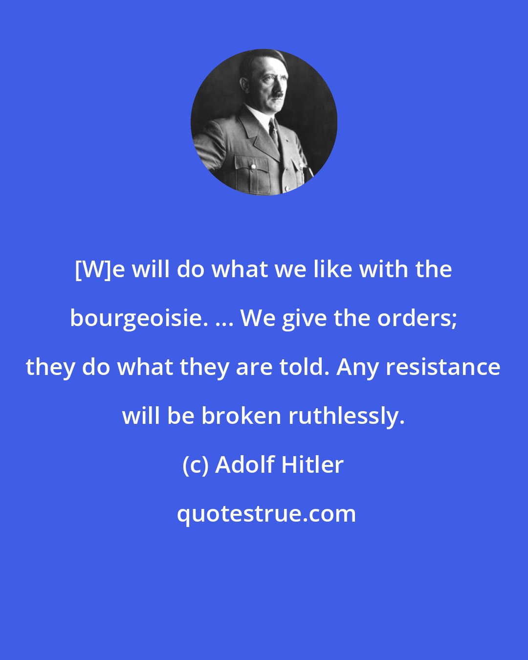 Adolf Hitler: [W]e will do what we like with the bourgeoisie. ... We give the orders; they do what they are told. Any resistance will be broken ruthlessly.